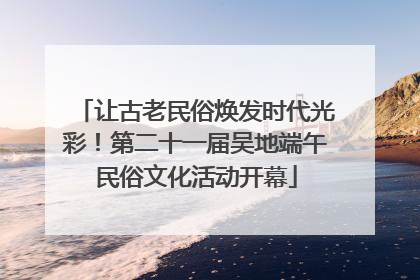 让古老民俗焕发时代光彩！第二十一届吴地端午民俗文化活动开幕