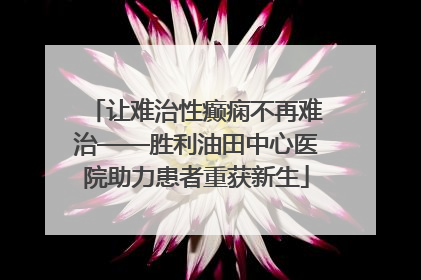 让难治性癫痫不再难治——胜利油田中心医院助力患者重获新生