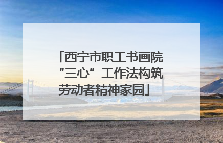 西宁市职工书画院“三心”工作法构筑劳动者精神家园