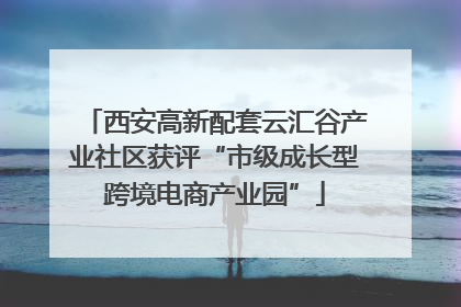 西安高新配套云汇谷产业社区获评“市级成长型跨境电商产业园”