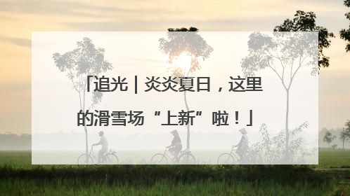 追光｜炎炎夏日，这里的滑雪场“上新”啦！