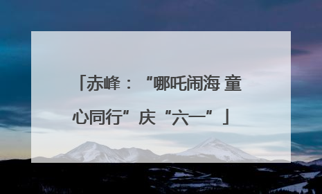 赤峰：“哪吒闹海 童心同行”庆“六一”