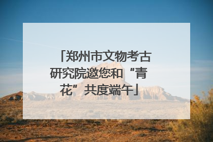 郑州市文物考古研究院邀您和“青花”共度端午