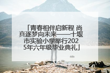 青春相伴启新程 尚真逐梦向未来——十堰市实验小学举行2025年六年级毕业典礼