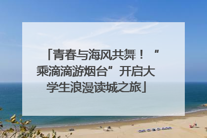 青春与海风共舞！“乘滴滴游烟台”开启大学生浪漫读城之旅
