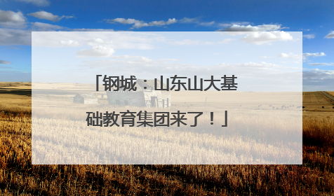 钢城：山东山大基础教育集团来了！