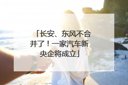 长安、东风不合并了！一家汽车新央企将成立