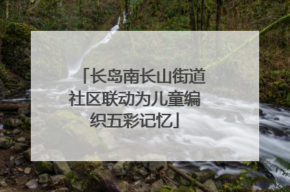 长岛南长山街道社区联动为儿童编织五彩记忆