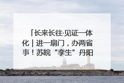 长来长往·见证一体化｜进一扇门，办两省事！苏皖“孪生”丹阳如何做到的？