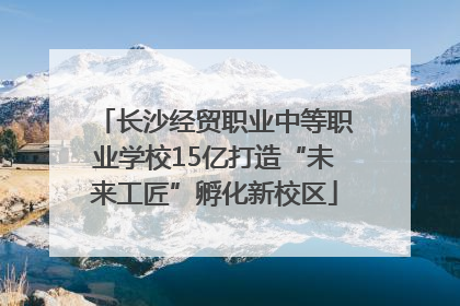 长沙经贸职业中等职业学校15亿打造“未来工匠”孵化新校区