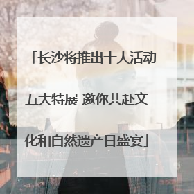 长沙将推出十大活动五大特展 邀你共赴文化和自然遗产日盛宴
