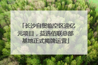 长沙自贸临空区迎亿元项目，益选佰联总部基地正式揭牌运营