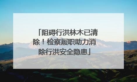 阻碍行洪林木已清除！检察履职助力消除行洪安全隐患