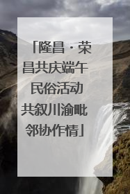 隆昌・荣昌共庆端午 民俗活动共叙川渝毗邻协作情