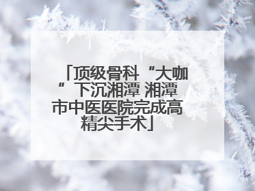 顶级骨科“大咖”下沉湘潭 湘潭市中医医院完成高精尖手术