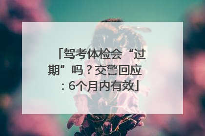 驾考体检会“过期”吗？交警回应：6个月内有效