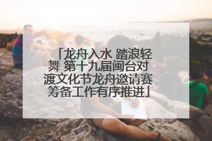 龙舟入水 踏浪轻舞 第十九届闽台对渡文化节龙舟邀请赛筹备工作有序推进