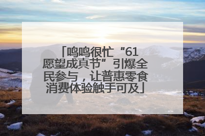 鸣鸣很忙“61 愿望成真节”引爆全民参与，让普惠零食消费体验触手可及