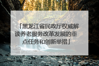 黑龙江省民政厅权威解读养老服务改革发展的重点任务和创新举措
