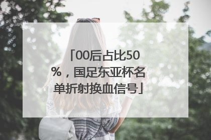 00后占比50%，国足东亚杯名单折射换血信号