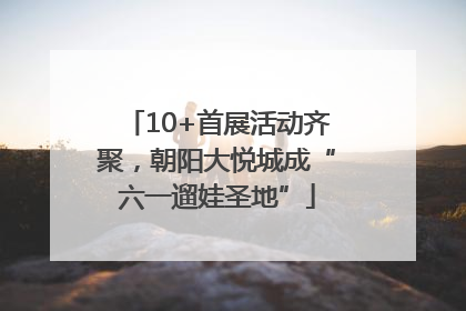 10+首展活动齐聚，朝阳大悦城成“六一遛娃圣地”