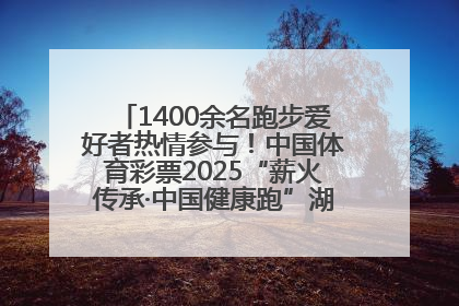 1400余名跑步爱好者热情参与！中国体育彩票2025“薪火传承·中国健康跑”湖南靖州站激情开赛