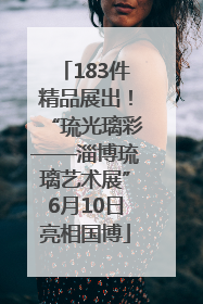 183件精品展出！“琉光璃彩——淄博琉璃艺术展”6月10日亮相国博
