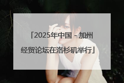 2025年中国－加州经贸论坛在洛杉矶举行