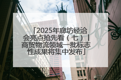 2025年廊坊经洽会亮点抢先看（七）丨商贸物流领域一批标志性成果将集中发布