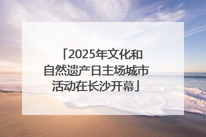 2025年文化和自然遗产日主场城市活动在长沙开幕