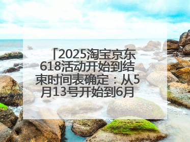 2025淘宝京东618活动开始到结束时间表确定：从5月13号开始到6月18号结束共持续37天附618红包口令及选购攻略一览