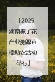 2025湖南栀子花产业溯源直播助农活动举行