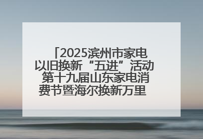 2025滨州市家电以旧换新“五进”活动 第十九届山东家电消费节暨海尔换新万里 行山东站全面启动