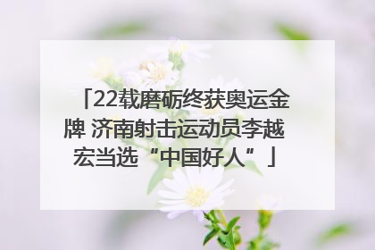 22载磨砺终获奥运金牌 济南射击运动员李越宏当选“中国好人”