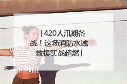 420人汛期备战！这场消防水域救援实战超燃