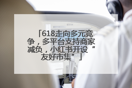 618走向多元竞争，多平台支持商家减负，小红书开设“友好市集”